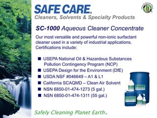 Cleaners, Solvents & Specialty Products
Safely Cleaning Planet Earth®
Our most versatile and powerful non-ionic surfactant
cleaner used in a variety of industrial applications.
Certifications include:
 USEPA National Oil & Hazardous Substances
Pollution Contingency Program (NCP)
 USEPA Design for the Environment (DfE)
 USDA NSF #046649 – A1 & L1
 California SCAQMD – Clean Air Solvent
 NSN 6850-01-474-1273 (5 gal.)
 NSN 6850-01-474-1311 (55 gal.)
SC-1000 Aqueous Cleaner Concentrate
 