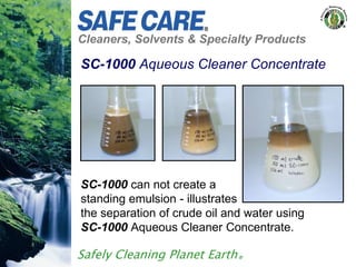 Cleaners, Solvents & Specialty Products
Safely Cleaning Planet Earth®
SC-1000 Aqueous Cleaner Concentrate
SC-1000 can not create a
standing emulsion - illustrates
the separation of crude oil and water using
SC-1000 Aqueous Cleaner Concentrate.
 