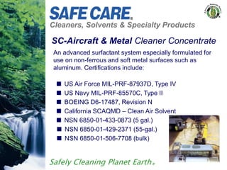 Cleaners, Solvents & Specialty Products
Safely Cleaning Planet Earth®
SC-Aircraft & Metal Cleaner Concentrate
An advanced surfactant system especially formulated for
use on non-ferrous and soft metal surfaces such as
aluminum. Certifications include:
 US Air Force MIL-PRF-87937D, Type IV
 US Navy MIL-PRF-85570C, Type II
 BOEING D6-17487, Revision N
 California SCAQMD – Clean Air Solvent
 NSN 6850-01-433-0873 (5 gal.)
 NSN 6850-01-429-2371 (55-gal.)
 NSN 6850-01-506-7708 (bulk)
 