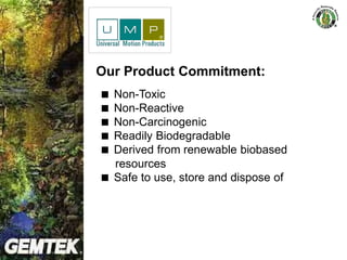 Alternative Fuel & Power
Our Product Commitment:
 Non-Toxic
 Non-Reactive
 Non-Carcinogenic
 Readily Biodegradable
 Derived from renewable biobased
resources
 Safe to use, store and dispose of
 