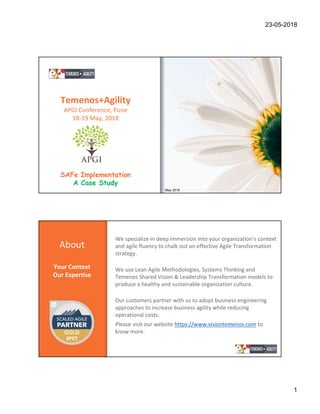 23-05-2018
1
Temenos+Agility
APGI Conference, Pune
18-19 May, 2018
SAFe Implementation
A Case Study
May 2018
About
Your Context
Our Expertise
We specialize in deep immersion into your organization’s context
and agile fluency to chalk out an effective Agile Transformation
strategy.
We use Lean Agile Methodologies, Systems Thinking and
Temenos Shared Vision & Leadership Transformation models to
produce a healthy and sustainable organization culture.
Our customers partner with us to adopt business engineering
approaches to increase business agility while reducing
operational costs.
Please visit our website https://www.visiontemenos.com to
know more.
 