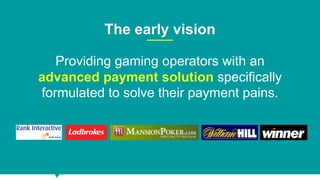 3
The early vision
Providing gaming operators with an
advanced payment solution specifically
formulated to solve their payment pains.
 