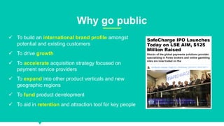 7
Why go public
ü To build an international brand profile amongst
potential and existing customers
ü To drive growth
ü To accelerate acquisition strategy focused on
payment service providers
ü To expand into other product verticals and new
geographic regions
ü To fund product development
ü To aid in retention and attraction tool for key people
 