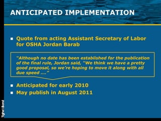 ANTICIPATED IMPLEMENTATION Quote from acting Assistant Secretary of Labor for OSHA Jordan Barab “ Although no date has been established for the publication of the final rule, Jordan said, “We think we have a pretty good proposal, so we’re hoping to move it along with all due speed ….” Anticipated for early 2010 May publish in August 2011 