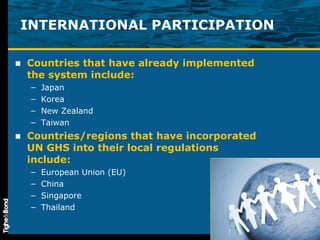 INTERNATIONAL PARTICIPATION Countries that have already implemented the system include: Japan Korea New Zealand  Taiwan Countries/regions that have incorporated UN GHS into their local regulations include: European Union (EU) China Singapore Thailand 