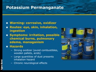 Potassium Permanganate Warning: corrosive, oxidizer Routes: eye, skin, inhalation, ingestion Symptoms: irritation, possible chemical burns, pulmonary edema, managanism Hazards Strong oxidizer (avoid combustibles, wooden pallets, acids) Large quantities of dust presents inhalation hazard Chronic neurological effects 