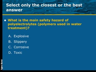 What is the main safety hazard of polyelectrolytes (polymers used in water treatment)? Explosive Slippery Corrosive Toxic Select only the closest or the best answer 