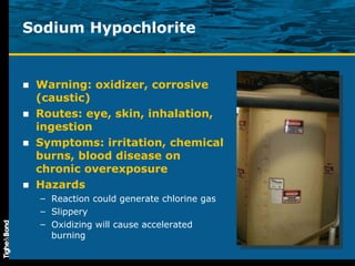 Sodium Hypochlorite Warning: oxidizer, corrosive (caustic) Routes: eye, skin, inhalation, ingestion Symptoms: irritation, chemical burns, blood disease on chronic overexposure Hazards Reaction could generate chlorine gas Slippery Oxidizing will cause accelerated burning 