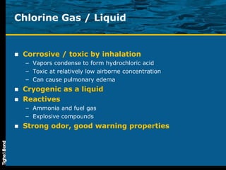 Chlorine Gas / Liquid Corrosive / toxic by inhalation Vapors condense to form hydrochloric acid Toxic at relatively low airborne concentration Can cause pulmonary edema Cryogenic as a liquid Reactives Ammonia and fuel gas Explosive compounds Strong odor, good warning properties 