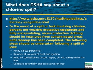 What does OSHA say about a chlorine spill? http://www.osha.gov/SLTC/healthguidelines/chlorine/recognition.html In the event of a spill or leak involving chlorine, persons not wearing protective equipment and fully-encapsulating, vapor-protective clothing should be restricted from contaminated areas until cleanup has been completed. The following steps should be undertaken following a spill or leak: Notify safety personnel.  Remove all sources of heat and ignition.  Keep all combustibles (wood, paper, oil, etc.) away from the leak.  Ventilate potentially explosive atmospheres.  
