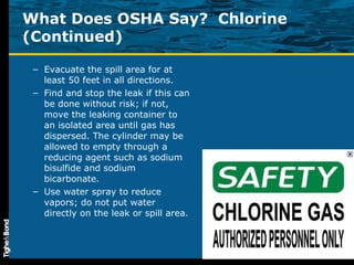 What Does OSHA Say?  Chlorine (Continued) Evacuate the spill area for at least 50 feet in all directions.  Find and stop the leak if this can be done without risk; if not, move the leaking container to an isolated area until gas has dispersed. The cylinder may be allowed to empty through a reducing agent such as sodium bisulfide and sodium bicarbonate. Use water spray to reduce vapors; do not put water directly on the leak or spill area.  