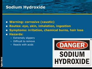 Sodium Hydroxide Warning: corrosive (caustic) Routes: eye, skin, inhalation, ingestion Symptoms: irritation, chemical burns, hair loss Hazards:  Extremely slippery Difficult to remove Reacts with acids 