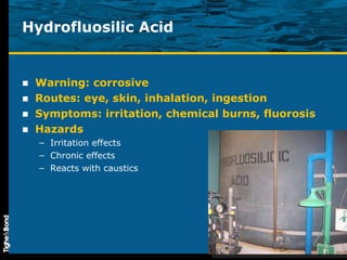Hydrofluosilic Acid Warning: corrosive Routes: eye, skin, inhalation, ingestion Symptoms: irritation, chemical burns, fluorosis Hazards Irritation effects Chronic effects Reacts with caustics 