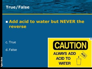 True/False Add acid to water but NEVER the reverse True False 