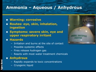 Ammonia – Aqueous / Anhydrous Warning: corrosive Routes: eye, skin, inhalation, ingestion Symptoms: severe skin, eye and upper respiratory irritant  Hazards Irritation and burns at the site of contact Possible systemic effects Fires release hydrogen gas Reacts with most water treatment chemicals Anhydrous Rapidly expands to toxic concentrations Cryogenic liquid 