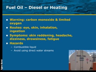 Fuel Oil – Diesel or Heating Warning: carbon monoxide & limited oxygen Routes: eye, skin, inhalation, ingestion Symptoms: skin reddening, headache, dizziness, drowsiness, fatigue  Hazards Combustible liquid Avoid using direct water streams 
