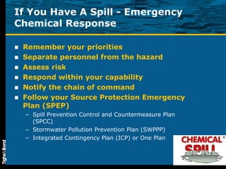 If You Have A Spill - Emergency Chemical Response Remember your priorities Separate personnel from the hazard Assess risk Respond within your capability Notify the chain of command Follow your Source Protection Emergency Plan (SPEP) Spill Prevention Control and Countermeasure Plan (SPCC) Stormwater Pollution Prevention Plan (SWPPP) Integrated Contingency Plan (ICP) or One Plan 