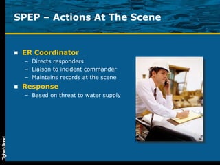 SPEP – Actions At The Scene ER Coordinator Directs responders Liaison to incident commander Maintains records at the scene Response Based on threat to water supply 