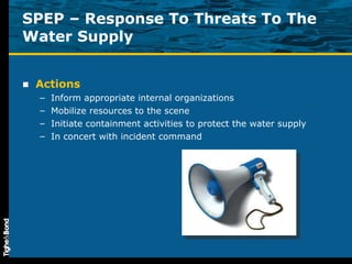 SPEP – Response To Threats To The Water Supply Actions Inform appropriate internal organizations Mobilize resources to the scene Initiate containment activities to protect the water supply In concert with incident command 