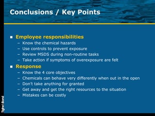 Conclusions / Key Points Employee responsibilities Know the chemical hazards Use controls to prevent exposure Review MSDS during non-routine tasks Take action if symptoms of overexposure are felt Response Know the 4 core objectives Chemicals can behave very differently when out in the open Don’t take anything for granted Get away and get the right resources to the situation Mistakes can be costly 
