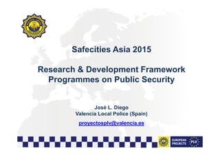 1
Safecities Asia 2015
Research & Development Framework
Programmes on Public Security
José L. Diego
Valencia Local Police (Spain)
proyectosplv@valencia.es
 