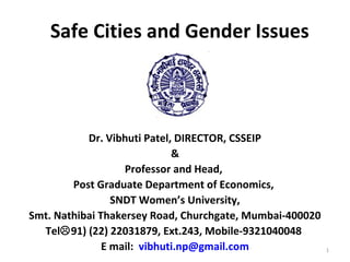 Safe Cities and Gender Issues
Dr. Vibhuti Patel, DIRECTOR, CSSEIP
&
Professor and Head,
Post Graduate Department of Economics,
SNDT Women’s University,
Smt. Nathibai Thakersey Road, Churchgate, Mumbai-400020
Tel91) (22) 22031879, Ext.243, Mobile-9321040048
E mail: vibhuti.np@gmail.com 1
 