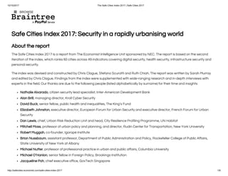 10/15/2017 The Safe Cities Index 2017 | Safe Cities 2017
http://safecities.economist.com/safe-cities-index-2017 1/8
Safe Cities Index 2017: Security in a rapidly urbanising world
About the report
The Safe Cities Index 2017 is a report from The Economist Intelligence Unit sponsored by NEC. The report is based on the second
iteration of the index, which ranks 60 cities across 49 indicators covering digital security, health security, infrastructure security and
personal security.
The index was devised and constructed by Chris Clague, Stefano Scuratti and Ruth Chiah. The report was written by Sarah Murray
and edited by Chris Clague. Findings from the index were supplemented with wide-ranging research and in-depth interviews with
experts in the field. Our thanks are due to the following people (listed alphabetically by surname) for their time and insights:
Nathalie Alvarado, citizen security lead specialist, Inter-American Development Bank
Alan Brill, managing director, Kroll Cyber Security
David Buck, senior fellow, public health and inequalities, The King’s Fund
Elizabeth Johnston, executive director, European Forum for Urban Security and executive director, French Forum for Urban
Security
Dan Lewis, chief, Urban Risk Reduction Unit and head, City Resilience Profiling Programme, UN Habitat
Mitchell Moss, professor of urban policy and planning, and director, Rudin Center for Transportation, New York University
Robert Muggah, co-founder, Igarapé Institute
Brian Nussbaum, assistant professor, Department of Public Administration and Policy, Rockefeller College of Public Affairs,
State University of New York at Albany
Michael Nutter, professor of professional practice in urban and public affairs, Columbia University
Michael O’Hanlon, senior fellow in Foreign Policy, Brookings Institution
Jacqueline Poh, chief executive office, GovTech Singapore
 BROWSE
 