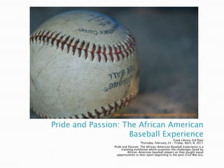 Pride and Passion: The African American Baseball Experience http://www.flickr.com/photos/theseanster93/1152356149/ Cook Library 3rd floor Thursday, February 24 - Friday, April, 8, 2011  Pride and Passion: The African-American Baseball Experience is a traveling exhibition which examines the challenges faced by African-American baseball players as they sought equal opportunities in their sport beginning in the post-Civil War era.  