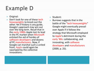 Example D..Original:Don't look for one of these tech heavyweights to knock out the other. Yet if history is any guide, Google's approach may win out over the long term. Recall that in the early 1980s Apple lost its lead in the PC market when Microsoft enlisted the aid of hordes of software developers and dozens of PC manufacturers. Now, if Google can marshal such a united front, Apple could again be swamped by the collective innovations. Student:Burrows suggests that in the battle of the “tech heavyweights” Google might eventually prevail over Apple if it follows the strategy that Microsoft employed to Apple’s detriment during the early ‘80s: collaborating, and innovating, with software developers and manufacturers(2009, p. 25).