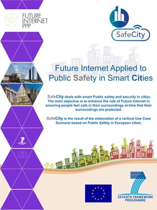 Future Internet Applied to
 Public Safety in Smart Cities

 SafeCity deals with smart Public safety and security in cities.
 The main objective is to enhance the role of Future Internet in
ensuring people feel safe in their surroundings at time that their
                 surroundings are protected.

SafeCity is the result of the elaboration of a vertical Use Case
      Scenario based on Public Safety in European cities.
 
