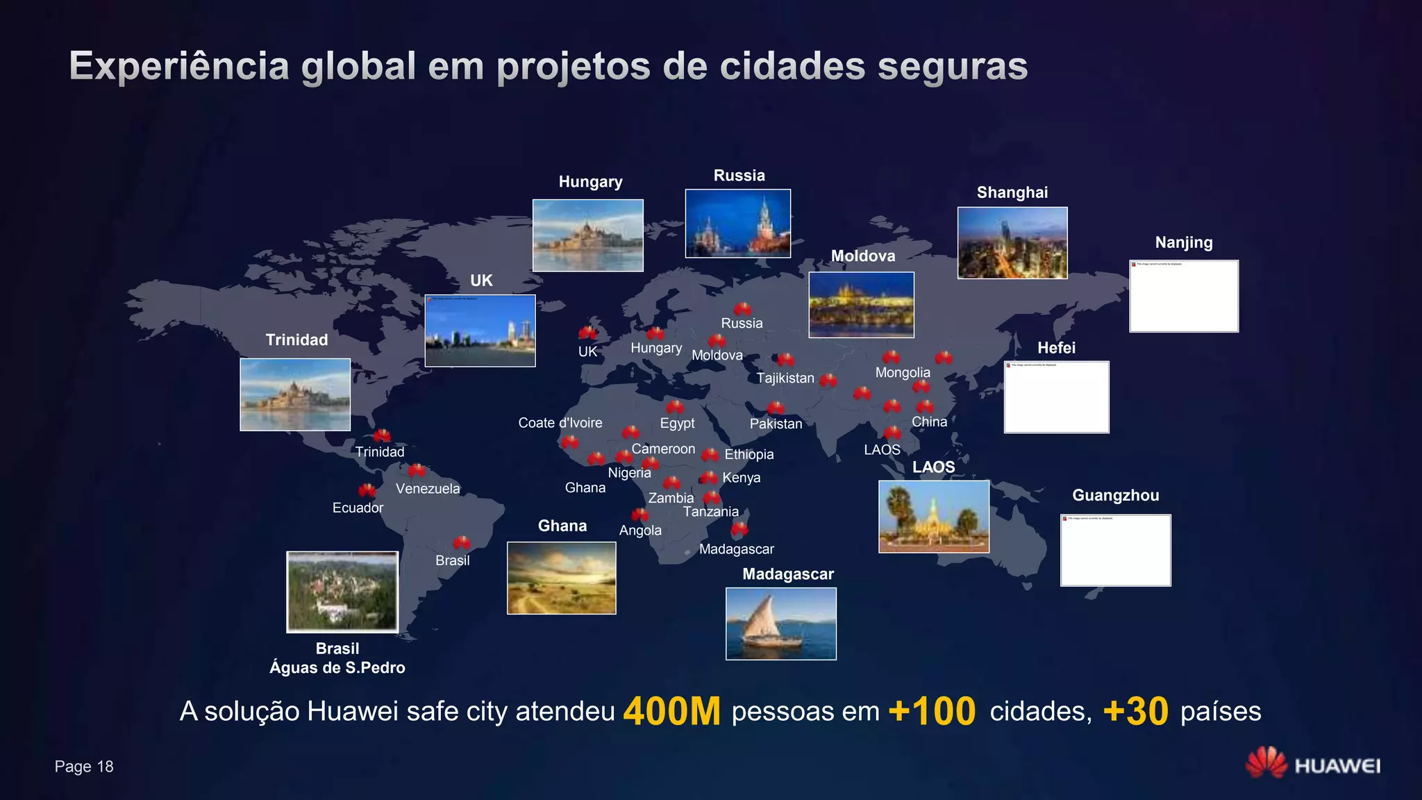 Page 18
Egypt China
Tajikistan Mongolia
Pakistan
Nigeria
Zambia
Tanzania
Angola
Venezuela
Ecuador
Ethiopia LAOS
Russia
UK Hungary
Moldova
Kenya
UK
Guangzhou
Nanjing
Shanghai
Hefei
Hungary Russia
Ghana
Moldova
A solução Huawei safe city atendeu 400M pessoas em +100 cidades, +30 países
LAOS
Trinidad
Brasil
Águas de S.Pedro
Trinidad
Coate d'Ivoire
Ghana
Cameroon
Madagascar
Madagascar
Brasil
 