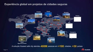 Page 18
Egypt China
Tajikistan Mongolia
Pakistan
Nigeria
Zambia
Tanzania
Angola
Venezuela
Ecuador
Ethiopia LAOS
Russia
UK Hungary
Moldova
Kenya
UK
Guangzhou
Nanjing
Shanghai
Hefei
Hungary Russia
Ghana
Moldova
A solução Huawei safe city atendeu 400M pessoas em +100 cidades, +30 países
LAOS
Trinidad
Brasil
Águas de S.Pedro
Trinidad
Coate d'Ivoire
Ghana
Cameroon
Madagascar
Madagascar
Brasil
 