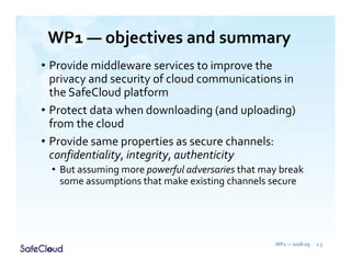 WP1 — objectives and summary
• Provide middleware services to improve the
privacy and security of cloud communications in
the SafeCloud platform
• Protect data when downloading (and uploading)
from the cloud
• Provide same properties as secure channels:
confidentiality, integrity, authenticity
• But assuming more powerful adversaries that may break
some assumptions that make existing channels secure
WP1 — 2018-09 » 3
 