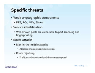 Specific threats
• Weak cryptographic components
• DES, RC4, MD5, SHA-1
• Service identification
• Well-known ports are vulnerable to port scanning and
fingerprinting
• Route attacks
• Man-in-the-middle attacks
• Attacker intercepts communication
• Route hijacking
• Traffic may be deviated and then eavesdropped
WP1 — 2018-09 » 6
 