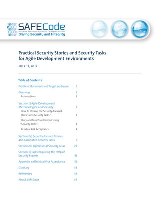 Practical Security Stories and Security Tasks
for Agile Development Environments
JULY 17, 2012



Table of Contents
Problem Statement and Target Audience	     2

Overview	                                  2
 Assumptions	                              3

Section 1) Agile Development
Methodologies and Security	                3
 How to Choose the Security-focused
 Stories and Security Tasks?	              3
  Story and Task Prioritization Using
 “Security Debt”	                          4
  Residual Risk Acceptance	                4

Section 2a) Security-focused Stories
and Associated Security Tasks	             5

Section 2b) Operational Security Tasks	   29

Section 3) Tasks Requiring the Help of
Security Experts	                         31

Appendix A) Residual Risk Acceptance	     32

Glossary	                                 33

References	                               33

About SAFECode	                           34
 