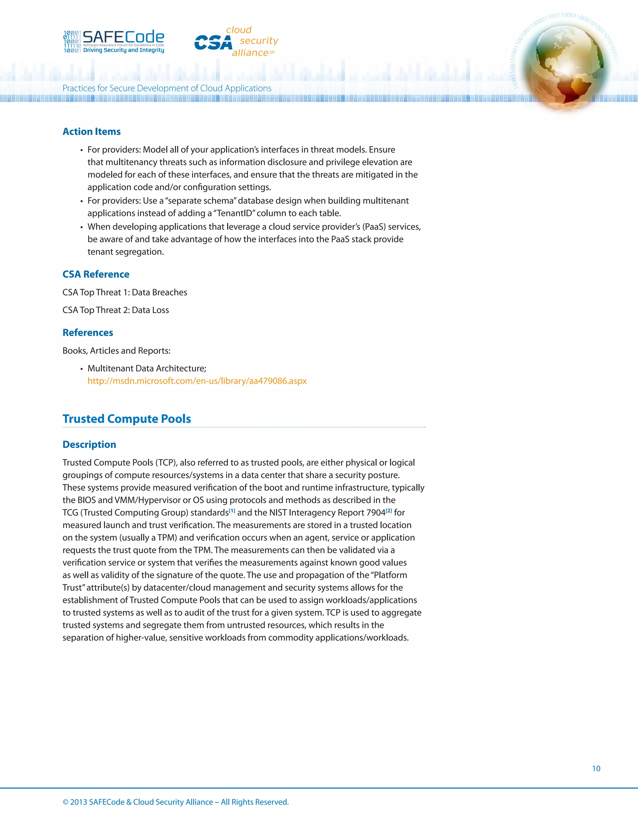 Practices for Secure Development of Cloud Applications

Action Items
•	 For providers: Model all of your application’s interfaces in threat models. Ensure
that multitenancy threats such as information disclosure and privilege elevation are
modeled for each of these interfaces, and ensure that the threats are mitigated in the
application code and/or configuration settings.
•	 For providers: Use a “separate schema” database design when building multitenant
applications instead of adding a “TenantID” column to each table.
•	 When developing applications that leverage a cloud service provider’s (PaaS) services,
be aware of and take advantage of how the interfaces into the PaaS stack provide
tenant segregation.

CSA Reference
CSA Top Threat 1: Data Breaches
CSA Top Threat 2: Data Loss

References
Books, Articles and Reports:
•	 Multitenant Data Architecture;
http://msdn.microsoft.com/en-us/library/aa479086.aspx

Trusted Compute Pools
Description
Trusted Compute Pools (TCP), also referred to as trusted pools, are either physical or logical
groupings of compute resources/systems in a data center that share a security posture.
These systems provide measured verification of the boot and runtime infrastructure, typically
the BIOS and VMM/Hypervisor or OS using protocols and methods as described in the
TCG (Trusted Computing Group) standards[1] and the NIST Interagency Report 7904[2] for
measured launch and trust verification. The measurements are stored in a trusted location
on the system (usually a TPM) and verification occurs when an agent, service or application
requests the trust quote from the TPM. The measurements can then be validated via a
verification service or system that verifies the measurements against known good values
as well as validity of the signature of the quote. The use and propagation of the “Platform
Trust” attribute(s) by datacenter/cloud management and security systems allows for the
establishment of Trusted Compute Pools that can be used to assign workloads/applications
to trusted systems as well as to audit of the trust for a given system. TCP is used to aggregate
trusted systems and segregate them from untrusted resources, which results in the
separation of higher-value, sensitive workloads from commodity applications/workloads.

10

© 2013 SAFECode  Cloud Security Alliance – All Rights Reserved.

 