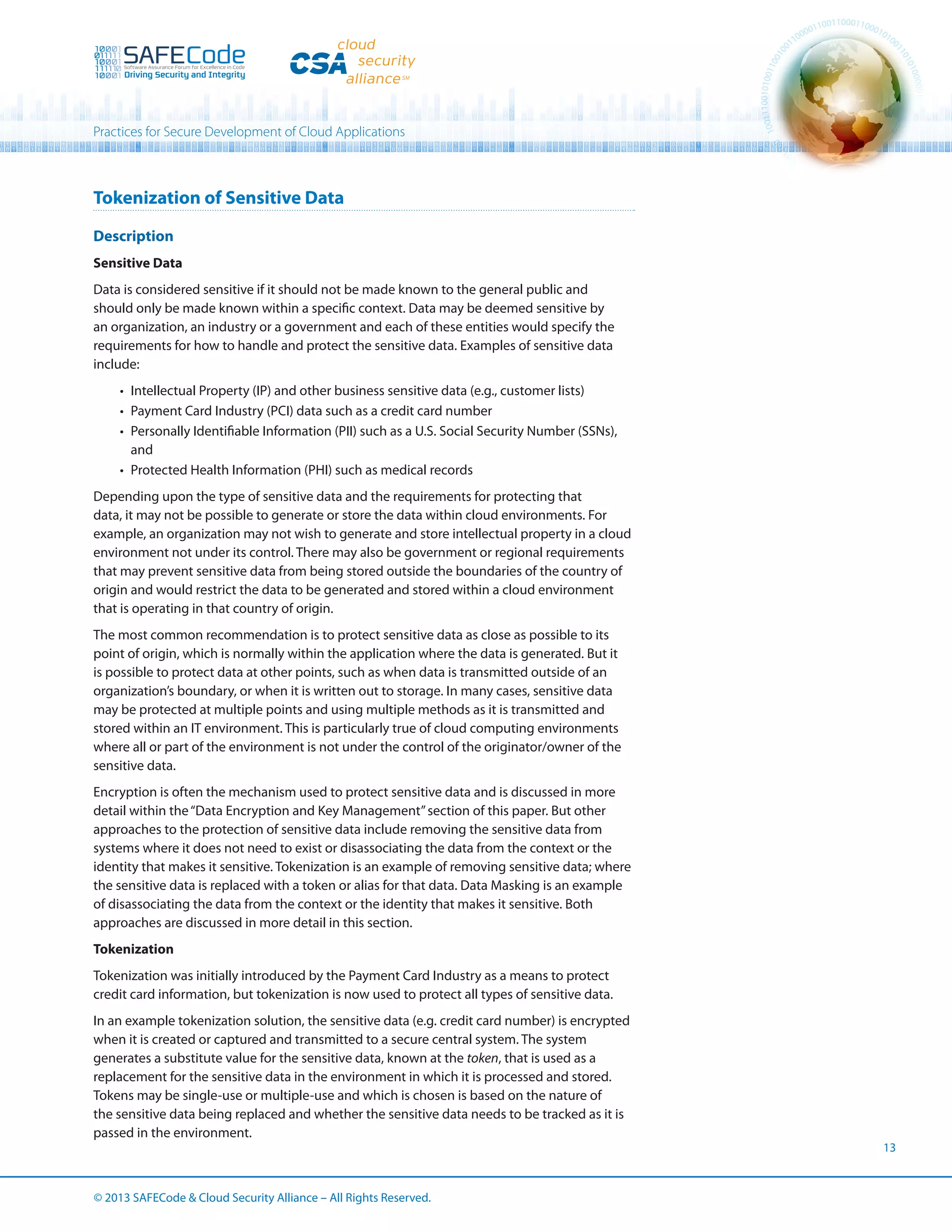 Practices for Secure Development of Cloud Applications

Tokenization of Sensitive Data
Description
Sensitive Data
Data is considered sensitive if it should not be made known to the general public and
should only be made known within a specific context. Data may be deemed sensitive by
an organization, an industry or a government and each of these entities would specify the
requirements for how to handle and protect the sensitive data. Examples of sensitive data
include:
•	 Intellectual Property (IP) and other business sensitive data (e.g., customer lists)
•	 Payment Card Industry (PCI) data such as a credit card number
•	 Personally Identifiable Information (PII) such as a U.S. Social Security Number (SSNs),
and
•	 Protected Health Information (PHI) such as medical records
Depending upon the type of sensitive data and the requirements for protecting that
data, it may not be possible to generate or store the data within cloud environments. For
example, an organization may not wish to generate and store intellectual property in a cloud
environment not under its control. There may also be government or regional requirements
that may prevent sensitive data from being stored outside the boundaries of the country of
origin and would restrict the data to be generated and stored within a cloud environment
that is operating in that country of origin.
The most common recommendation is to protect sensitive data as close as possible to its
point of origin, which is normally within the application where the data is generated. But it
is possible to protect data at other points, such as when data is transmitted outside of an
organization’s boundary, or when it is written out to storage. In many cases, sensitive data
may be protected at multiple points and using multiple methods as it is transmitted and
stored within an IT environment. This is particularly true of cloud computing environments
where all or part of the environment is not under the control of the originator/owner of the
sensitive data.
Encryption is often the mechanism used to protect sensitive data and is discussed in more
detail within the “Data Encryption and Key Management” section of this paper. But other
approaches to the protection of sensitive data include removing the sensitive data from
systems where it does not need to exist or disassociating the data from the context or the
identity that makes it sensitive. Tokenization is an example of removing sensitive data; where
the sensitive data is replaced with a token or alias for that data. Data Masking is an example
of disassociating the data from the context or the identity that makes it sensitive. Both
approaches are discussed in more detail in this section.
Tokenization
Tokenization was initially introduced by the Payment Card Industry as a means to protect
credit card information, but tokenization is now used to protect all types of sensitive data.
In an example tokenization solution, the sensitive data (e.g. credit card number) is encrypted
when it is created or captured and transmitted to a secure central system. The system
generates a substitute value for the sensitive data, known at the token, that is used as a
replacement for the sensitive data in the environment in which it is processed and stored.
Tokens may be single-use or multiple-use and which is chosen is based on the nature of
the sensitive data being replaced and whether the sensitive data needs to be tracked as it is
passed in the environment.

© 2013 SAFECode  Cloud Security Alliance – All Rights Reserved.

13

 