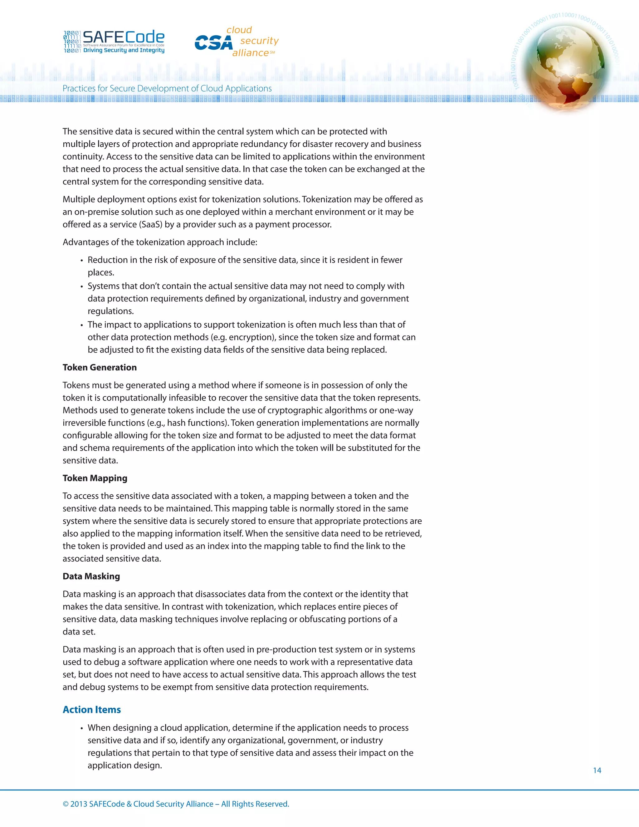 Practices for Secure Development of Cloud Applications

The sensitive data is secured within the central system which can be protected with
multiple layers of protection and appropriate redundancy for disaster recovery and business
continuity. Access to the sensitive data can be limited to applications within the environment
that need to process the actual sensitive data. In that case the token can be exchanged at the
central system for the corresponding sensitive data.
Multiple deployment options exist for tokenization solutions. Tokenization may be offered as
an on-premise solution such as one deployed within a merchant environment or it may be
offered as a service (SaaS) by a provider such as a payment processor.
Advantages of the tokenization approach include:
•	 Reduction in the risk of exposure of the sensitive data, since it is resident in fewer
places.
•	 Systems that don’t contain the actual sensitive data may not need to comply with
data protection requirements defined by organizational, industry and government
regulations.
•	 The impact to applications to support tokenization is often much less than that of
other data protection methods (e.g. encryption), since the token size and format can
be adjusted to fit the existing data fields of the sensitive data being replaced.
Token Generation
Tokens must be generated using a method where if someone is in possession of only the
token it is computationally infeasible to recover the sensitive data that the token represents.
Methods used to generate tokens include the use of cryptographic algorithms or one-way
irreversible functions (e.g., hash functions). Token generation implementations are normally
configurable allowing for the token size and format to be adjusted to meet the data format
and schema requirements of the application into which the token will be substituted for the
sensitive data.
Token Mapping
To access the sensitive data associated with a token, a mapping between a token and the
sensitive data needs to be maintained. This mapping table is normally stored in the same
system where the sensitive data is securely stored to ensure that appropriate protections are
also applied to the mapping information itself. When the sensitive data need to be retrieved,
the token is provided and used as an index into the mapping table to find the link to the
associated sensitive data.
Data Masking
Data masking is an approach that disassociates data from the context or the identity that
makes the data sensitive. In contrast with tokenization, which replaces entire pieces of
sensitive data, data masking techniques involve replacing or obfuscating portions of a
data set.
Data masking is an approach that is often used in pre-production test system or in systems
used to debug a software application where one needs to work with a representative data
set, but does not need to have access to actual sensitive data. This approach allows the test
and debug systems to be exempt from sensitive data protection requirements.

Action Items
•	 When designing a cloud application, determine if the application needs to process
sensitive data and if so, identify any organizational, government, or industry
regulations that pertain to that type of sensitive data and assess their impact on the
application design.

© 2013 SAFECode  Cloud Security Alliance – All Rights Reserved.

14

 