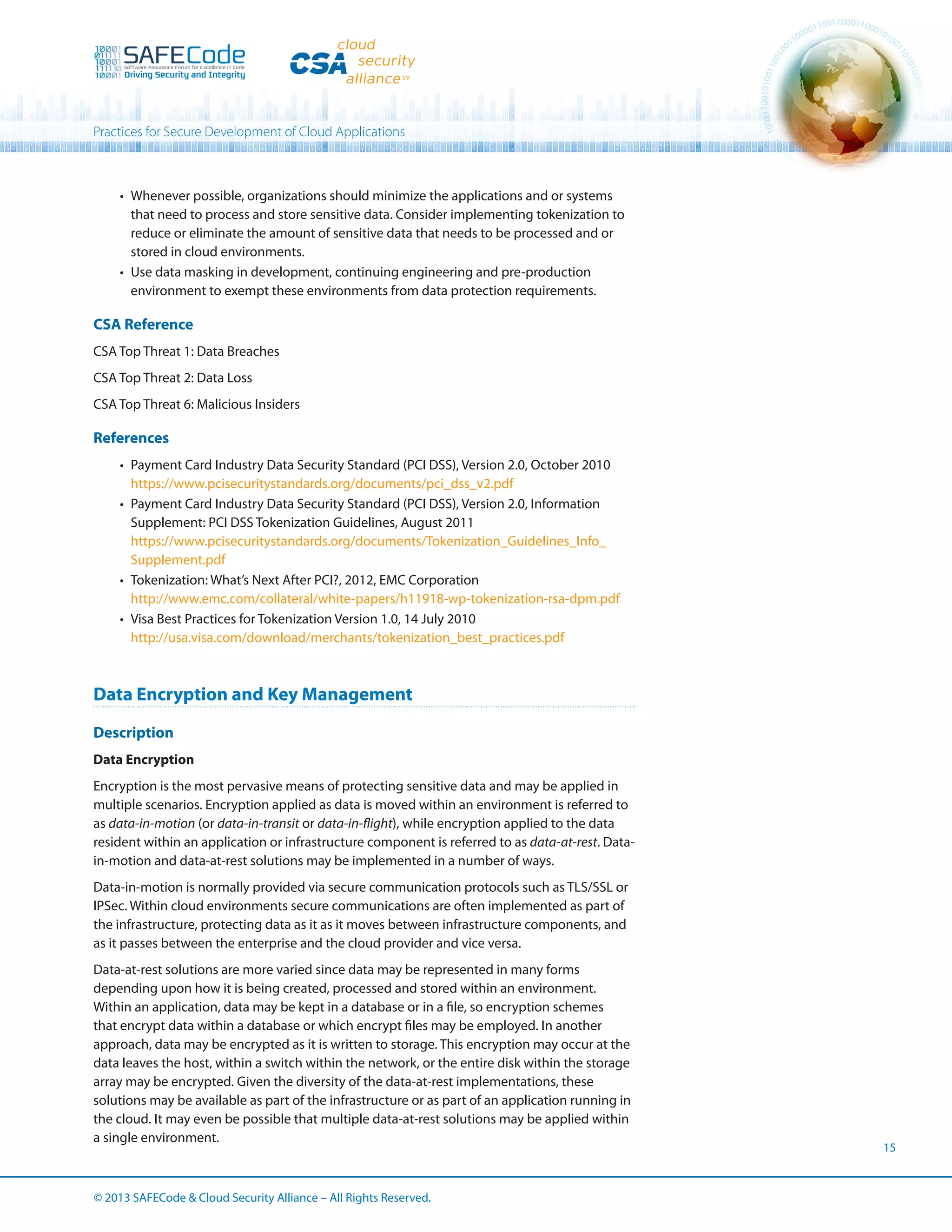 Practices for Secure Development of Cloud Applications

•	 Whenever possible, organizations should minimize the applications and or systems
that need to process and store sensitive data. Consider implementing tokenization to
reduce or eliminate the amount of sensitive data that needs to be processed and or
stored in cloud environments.
•	 Use data masking in development, continuing engineering and pre-production
environment to exempt these environments from data protection requirements.

CSA Reference
CSA Top Threat 1: Data Breaches
CSA Top Threat 2: Data Loss
CSA Top Threat 6: Malicious Insiders

References
•	 Payment Card Industry Data Security Standard (PCI DSS), Version 2.0, October 2010
https://www.pcisecuritystandards.org/documents/pci_dss_v2.pdf
•	 Payment Card Industry Data Security Standard (PCI DSS), Version 2.0, Information
Supplement: PCI DSS Tokenization Guidelines, August 2011
https://www.pcisecuritystandards.org/documents/Tokenization_Guidelines_Info_
Supplement.pdf
•	 Tokenization: What’s Next After PCI?, 2012, EMC Corporation
http://www.emc.com/collateral/white-papers/h11918-wp-tokenization-rsa-dpm.pdf
•	 Visa Best Practices for Tokenization Version 1.0, 14 July 2010
http://usa.visa.com/download/merchants/tokenization_best_practices.pdf

Data Encryption and Key Management
Description
Data Encryption
Encryption is the most pervasive means of protecting sensitive data and may be applied in
multiple scenarios. Encryption applied as data is moved within an environment is referred to
as data-in-motion (or data-in-transit or data-in-flight), while encryption applied to the data
resident within an application or infrastructure component is referred to as data-at-rest. Datain-motion and data-at-rest solutions may be implemented in a number of ways.
Data-in-motion is normally provided via secure communication protocols such as TLS/SSL or
IPSec. Within cloud environments secure communications are often implemented as part of
the infrastructure, protecting data as it as it moves between infrastructure components, and
as it passes between the enterprise and the cloud provider and vice versa.
Data-at-rest solutions are more varied since data may be represented in many forms
depending upon how it is being created, processed and stored within an environment.
Within an application, data may be kept in a database or in a file, so encryption schemes
that encrypt data within a database or which encrypt files may be employed. In another
approach, data may be encrypted as it is written to storage. This encryption may occur at the
data leaves the host, within a switch within the network, or the entire disk within the storage
array may be encrypted. Given the diversity of the data-at-rest implementations, these
solutions may be available as part of the infrastructure or as part of an application running in
the cloud. It may even be possible that multiple data-at-rest solutions may be applied within
a single environment.

© 2013 SAFECode  Cloud Security Alliance – All Rights Reserved.

15

 