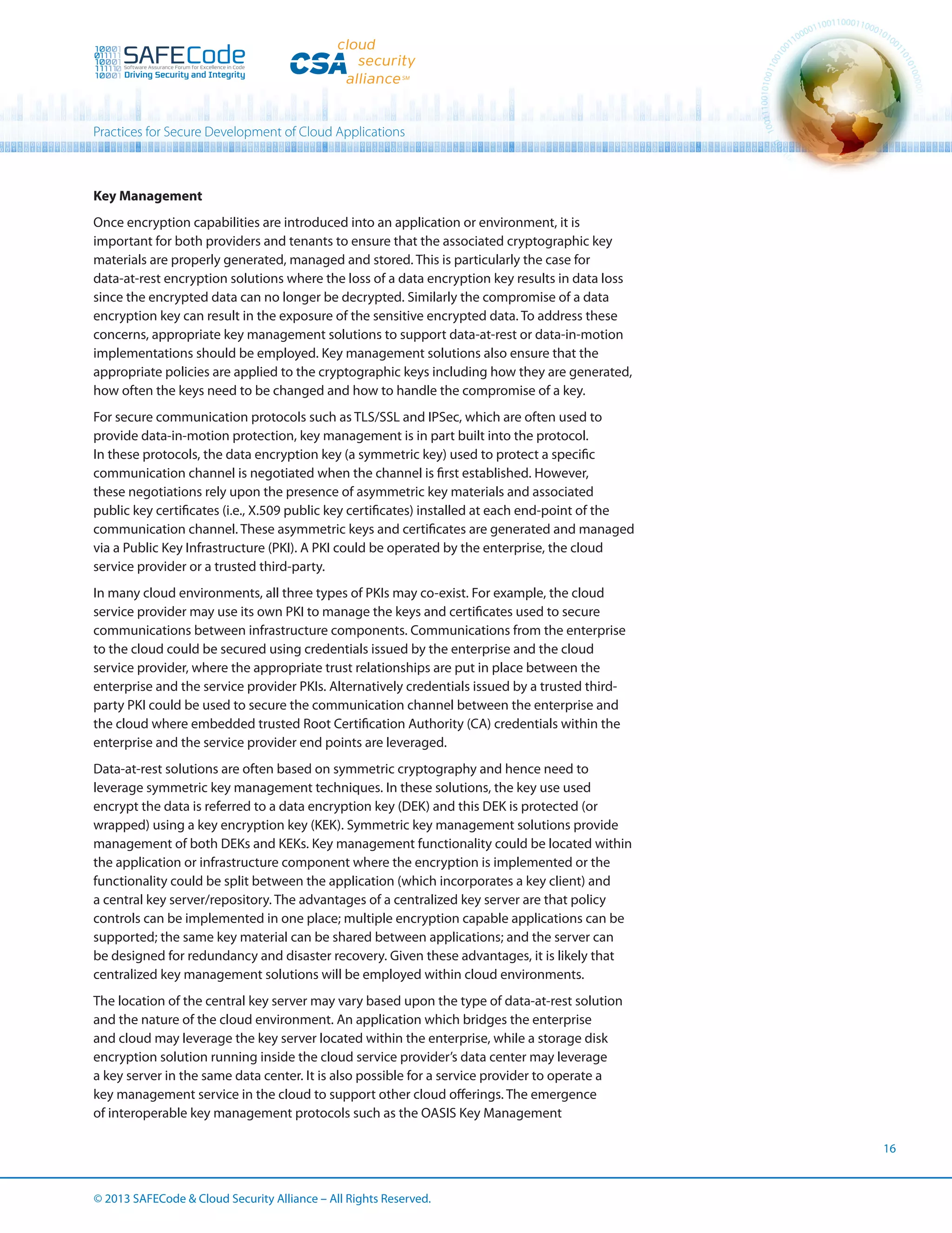 Practices for Secure Development of Cloud Applications

Key Management
Once encryption capabilities are introduced into an application or environment, it is
important for both providers and tenants to ensure that the associated cryptographic key
materials are properly generated, managed and stored. This is particularly the case for
data-at-rest encryption solutions where the loss of a data encryption key results in data loss
since the encrypted data can no longer be decrypted. Similarly the compromise of a data
encryption key can result in the exposure of the sensitive encrypted data. To address these
concerns, appropriate key management solutions to support data-at-rest or data-in-motion
implementations should be employed. Key management solutions also ensure that the
appropriate policies are applied to the cryptographic keys including how they are generated,
how often the keys need to be changed and how to handle the compromise of a key.
For secure communication protocols such as TLS/SSL and IPSec, which are often used to
provide data-in-motion protection, key management is in part built into the protocol.
In these protocols, the data encryption key (a symmetric key) used to protect a specific
communication channel is negotiated when the channel is first established. However,
these negotiations rely upon the presence of asymmetric key materials and associated
public key certificates (i.e., X.509 public key certificates) installed at each end-point of the
communication channel. These asymmetric keys and certificates are generated and managed
via a Public Key Infrastructure (PKI). A PKI could be operated by the enterprise, the cloud
service provider or a trusted third-party.
In many cloud environments, all three types of PKIs may co-exist. For example, the cloud
service provider may use its own PKI to manage the keys and certificates used to secure
communications between infrastructure components. Communications from the enterprise
to the cloud could be secured using credentials issued by the enterprise and the cloud
service provider, where the appropriate trust relationships are put in place between the
enterprise and the service provider PKIs. Alternatively credentials issued by a trusted thirdparty PKI could be used to secure the communication channel between the enterprise and
the cloud where embedded trusted Root Certification Authority (CA) credentials within the
enterprise and the service provider end points are leveraged.
Data-at-rest solutions are often based on symmetric cryptography and hence need to
leverage symmetric key management techniques. In these solutions, the key use used
encrypt the data is referred to a data encryption key (DEK) and this DEK is protected (or
wrapped) using a key encryption key (KEK). Symmetric key management solutions provide
management of both DEKs and KEKs. Key management functionality could be located within
the application or infrastructure component where the encryption is implemented or the
functionality could be split between the application (which incorporates a key client) and
a central key server/repository. The advantages of a centralized key server are that policy
controls can be implemented in one place; multiple encryption capable applications can be
supported; the same key material can be shared between applications; and the server can
be designed for redundancy and disaster recovery. Given these advantages, it is likely that
centralized key management solutions will be employed within cloud environments.
The location of the central key server may vary based upon the type of data-at-rest solution
and the nature of the cloud environment. An application which bridges the enterprise
and cloud may leverage the key server located within the enterprise, while a storage disk
encryption solution running inside the cloud service provider’s data center may leverage
a key server in the same data center. It is also possible for a service provider to operate a
key management service in the cloud to support other cloud offerings. The emergence
of interoperable key management protocols such as the OASIS Key Management
16

© 2013 SAFECode  Cloud Security Alliance – All Rights Reserved.

 