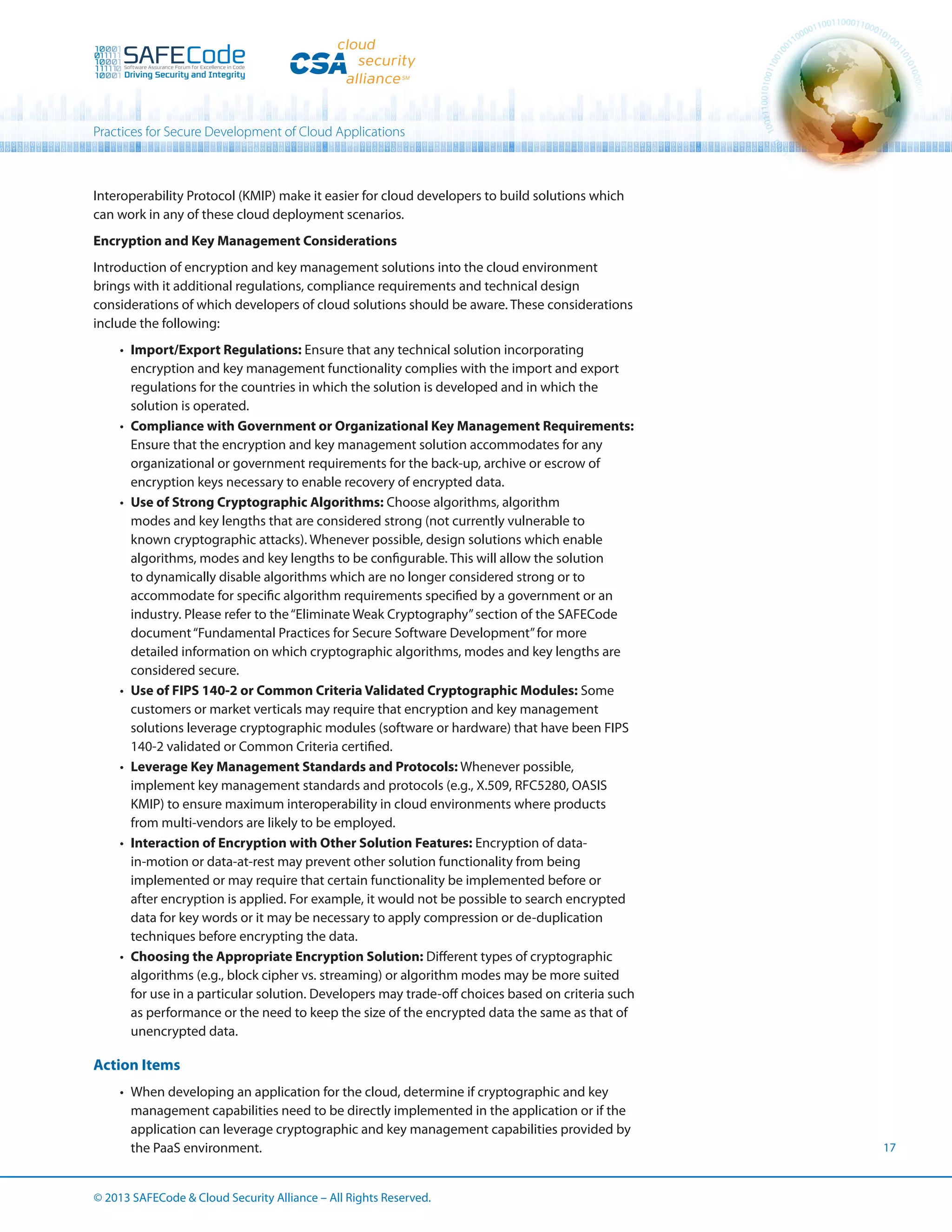 Practices for Secure Development of Cloud Applications

Interoperability Protocol (KMIP) make it easier for cloud developers to build solutions which
can work in any of these cloud deployment scenarios.
Encryption and Key Management Considerations
Introduction of encryption and key management solutions into the cloud environment
brings with it additional regulations, compliance requirements and technical design
considerations of which developers of cloud solutions should be aware. These considerations
include the following:
•	 Import/Export Regulations: Ensure that any technical solution incorporating
encryption and key management functionality complies with the import and export
regulations for the countries in which the solution is developed and in which the
solution is operated.
•	 Compliance with Government or Organizational Key Management Requirements:
Ensure that the encryption and key management solution accommodates for any
organizational or government requirements for the back-up, archive or escrow of
encryption keys necessary to enable recovery of encrypted data.
•	 Use of Strong Cryptographic Algorithms: Choose algorithms, algorithm
modes and key lengths that are considered strong (not currently vulnerable to
known cryptographic attacks). Whenever possible, design solutions which enable
algorithms, modes and key lengths to be configurable. This will allow the solution
to dynamically disable algorithms which are no longer considered strong or to
accommodate for specific algorithm requirements specified by a government or an
industry. Please refer to the “Eliminate Weak Cryptography” section of the SAFECode
document “Fundamental Practices for Secure Software Development” for more
detailed information on which cryptographic algorithms, modes and key lengths are
considered secure.
•	 Use of FIPS 140-2 or Common Criteria Validated Cryptographic Modules: Some
customers or market verticals may require that encryption and key management
solutions leverage cryptographic modules (software or hardware) that have been FIPS
140-2 validated or Common Criteria certified.
•	 Leverage Key Management Standards and Protocols: Whenever possible,
implement key management standards and protocols (e.g., X.509, RFC5280, OASIS
KMIP) to ensure maximum interoperability in cloud environments where products
from multi-vendors are likely to be employed.
•	 Interaction of Encryption with Other Solution Features: Encryption of datain-motion or data-at-rest may prevent other solution functionality from being
implemented or may require that certain functionality be implemented before or
after encryption is applied. For example, it would not be possible to search encrypted
data for key words or it may be necessary to apply compression or de-duplication
techniques before encrypting the data.
•	 Choosing the Appropriate Encryption Solution: Different types of cryptographic
algorithms (e.g., block cipher vs. streaming) or algorithm modes may be more suited
for use in a particular solution. Developers may trade-off choices based on criteria such
as performance or the need to keep the size of the encrypted data the same as that of
unencrypted data.

Action Items
•	 When developing an application for the cloud, determine if cryptographic and key
management capabilities need to be directly implemented in the application or if the
application can leverage cryptographic and key management capabilities provided by
the PaaS environment.
© 2013 SAFECode  Cloud Security Alliance – All Rights Reserved.

17

 