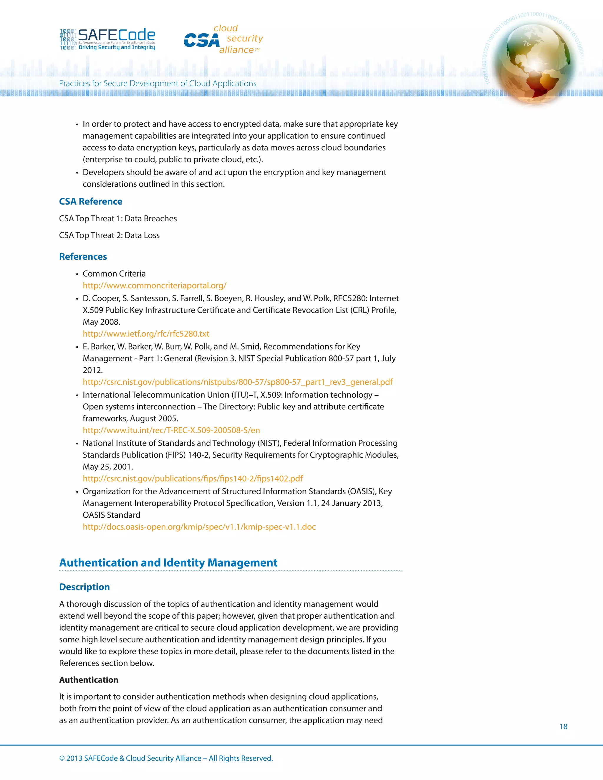 Practices for Secure Development of Cloud Applications

•	 In order to protect and have access to encrypted data, make sure that appropriate key
management capabilities are integrated into your application to ensure continued
access to data encryption keys, particularly as data moves across cloud boundaries
(enterprise to could, public to private cloud, etc.).
•	 Developers should be aware of and act upon the encryption and key management
considerations outlined in this section.

CSA Reference
CSA Top Threat 1: Data Breaches
CSA Top Threat 2: Data Loss

References
•	 Common Criteria
http://www.commoncriteriaportal.org/
•	 D. Cooper, S. Santesson, S. Farrell, S. Boeyen, R. Housley, and W. Polk, RFC5280: Internet
X.509 Public Key Infrastructure Certificate and Certificate Revocation List (CRL) Profile,
May 2008.
http://www.ietf.org/rfc/rfc5280.txt
•	 E. Barker, W. Barker, W. Burr, W. Polk, and M. Smid, Recommendations for Key
Management - Part 1: General (Revision 3. NIST Special Publication 800-57 part 1, July
2012.
http://csrc.nist.gov/publications/nistpubs/800-57/sp800-57_part1_rev3_general.pdf
•	 International Telecommunication Union (ITU)–T, X.509: Information technology –
Open systems interconnection – The Directory: Public-key and attribute certificate
frameworks, August 2005.
http://www.itu.int/rec/T-REC-X.509-200508-S/en
•	 National Institute of Standards and Technology (NIST), Federal Information Processing
Standards Publication (FIPS) 140-2, Security Requirements for Cryptographic Modules,
May 25, 2001.
http://csrc.nist.gov/publications/fips/fips140-2/fips1402.pdf
•	 Organization for the Advancement of Structured Information Standards (OASIS), Key
Management Interoperability Protocol Specification, Version 1.1, 24 January 2013,
OASIS Standard
http://docs.oasis-open.org/kmip/spec/v1.1/kmip-spec-v1.1.doc

Authentication and Identity Management
Description
A thorough discussion of the topics of authentication and identity management would
extend well beyond the scope of this paper; however, given that proper authentication and
identity management are critical to secure cloud application development, we are providing
some high level secure authentication and identity management design principles. If you
would like to explore these topics in more detail, please refer to the documents listed in the
References section below.
Authentication
It is important to consider authentication methods when designing cloud applications,
both from the point of view of the cloud application as an authentication consumer and
as an authentication provider. As an authentication consumer, the application may need

© 2013 SAFECode  Cloud Security Alliance – All Rights Reserved.

18

 