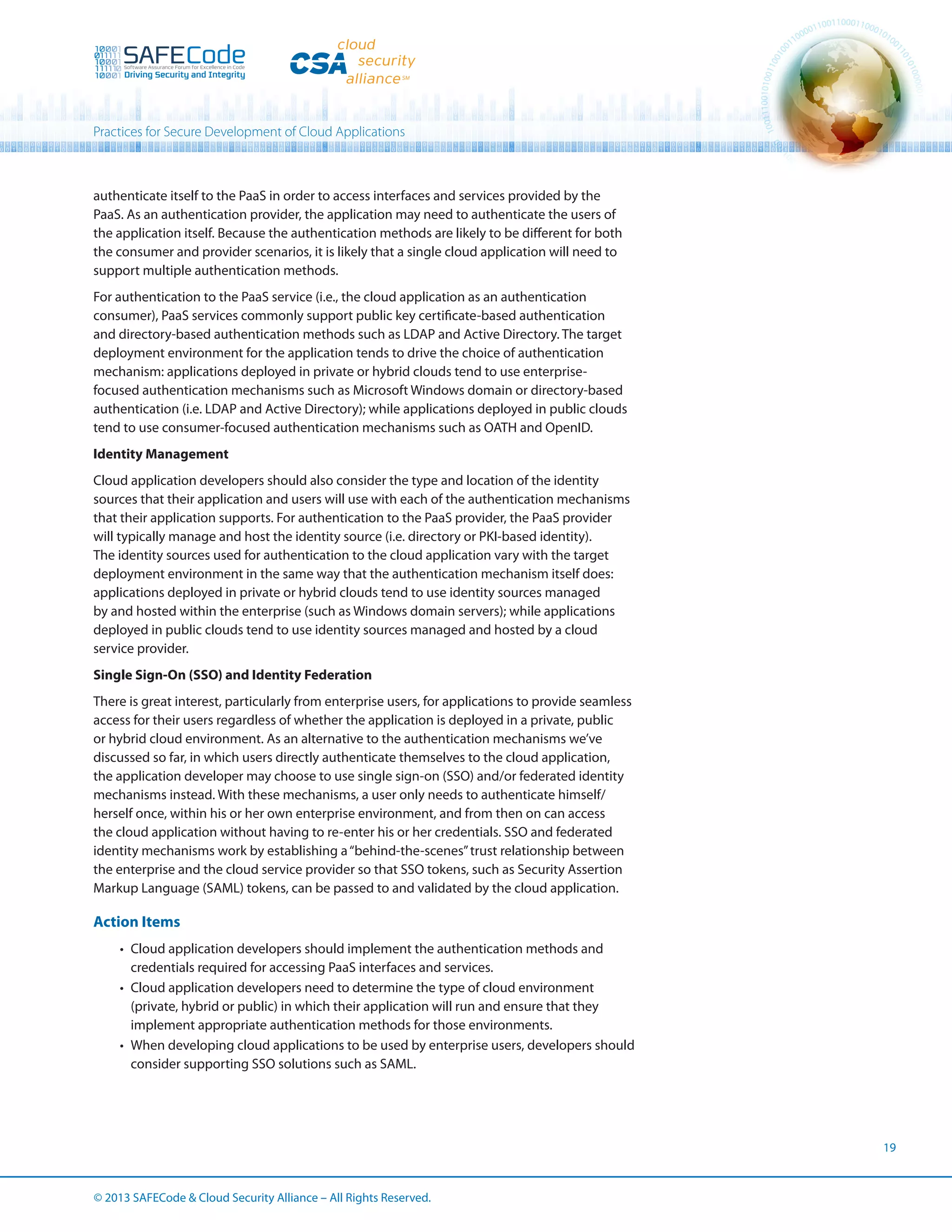 Practices for Secure Development of Cloud Applications

authenticate itself to the PaaS in order to access interfaces and services provided by the
PaaS. As an authentication provider, the application may need to authenticate the users of
the application itself. Because the authentication methods are likely to be different for both
the consumer and provider scenarios, it is likely that a single cloud application will need to
support multiple authentication methods.
For authentication to the PaaS service (i.e., the cloud application as an authentication
consumer), PaaS services commonly support public key certificate-based authentication
and directory-based authentication methods such as LDAP and Active Directory. The target
deployment environment for the application tends to drive the choice of authentication
mechanism: applications deployed in private or hybrid clouds tend to use enterprisefocused authentication mechanisms such as Microsoft Windows domain or directory-based
authentication (i.e. LDAP and Active Directory); while applications deployed in public clouds
tend to use consumer-focused authentication mechanisms such as OATH and OpenID.
Identity Management
Cloud application developers should also consider the type and location of the identity
sources that their application and users will use with each of the authentication mechanisms
that their application supports. For authentication to the PaaS provider, the PaaS provider
will typically manage and host the identity source (i.e. directory or PKI-based identity).
The identity sources used for authentication to the cloud application vary with the target
deployment environment in the same way that the authentication mechanism itself does:
applications deployed in private or hybrid clouds tend to use identity sources managed
by and hosted within the enterprise (such as Windows domain servers); while applications
deployed in public clouds tend to use identity sources managed and hosted by a cloud
service provider.
Single Sign-On (SSO) and Identity Federation
There is great interest, particularly from enterprise users, for applications to provide seamless
access for their users regardless of whether the application is deployed in a private, public
or hybrid cloud environment. As an alternative to the authentication mechanisms we’ve
discussed so far, in which users directly authenticate themselves to the cloud application,
the application developer may choose to use single sign-on (SSO) and/or federated identity
mechanisms instead. With these mechanisms, a user only needs to authenticate himself/
herself once, within his or her own enterprise environment, and from then on can access
the cloud application without having to re-enter his or her credentials. SSO and federated
identity mechanisms work by establishing a “behind-the-scenes” trust relationship between
the enterprise and the cloud service provider so that SSO tokens, such as Security Assertion
Markup Language (SAML) tokens, can be passed to and validated by the cloud application.

Action Items
•	 Cloud application developers should implement the authentication methods and
credentials required for accessing PaaS interfaces and services.
•	 Cloud application developers need to determine the type of cloud environment
(private, hybrid or public) in which their application will run and ensure that they
implement appropriate authentication methods for those environments.
•	 When developing cloud applications to be used by enterprise users, developers should
consider supporting SSO solutions such as SAML.

19

© 2013 SAFECode  Cloud Security Alliance – All Rights Reserved.

 