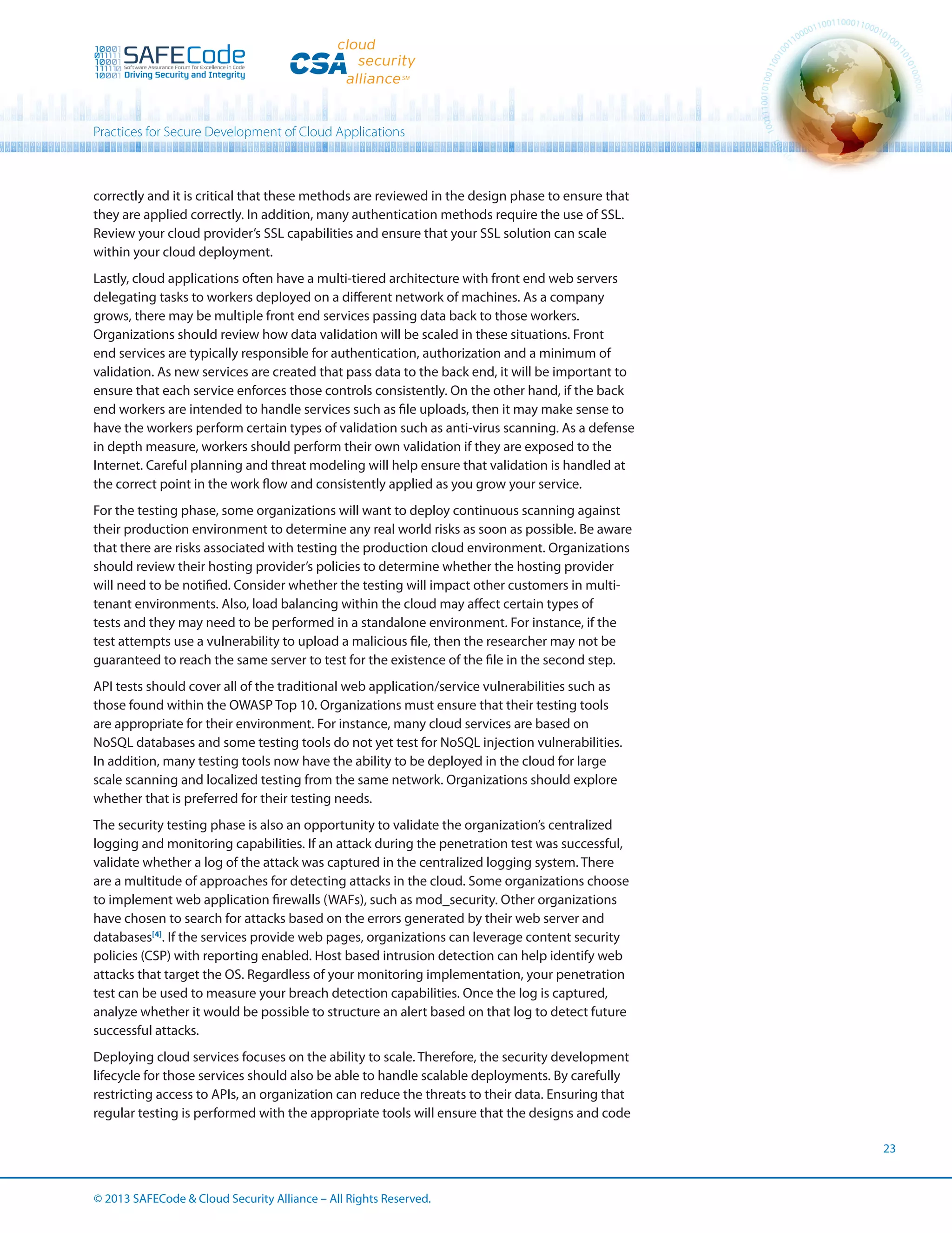 Practices for Secure Development of Cloud Applications

correctly and it is critical that these methods are reviewed in the design phase to ensure that
they are applied correctly. In addition, many authentication methods require the use of SSL.
Review your cloud provider’s SSL capabilities and ensure that your SSL solution can scale
within your cloud deployment.
Lastly, cloud applications often have a multi-tiered architecture with front end web servers
delegating tasks to workers deployed on a different network of machines. As a company
grows, there may be multiple front end services passing data back to those workers.
Organizations should review how data validation will be scaled in these situations. Front
end services are typically responsible for authentication, authorization and a minimum of
validation. As new services are created that pass data to the back end, it will be important to
ensure that each service enforces those controls consistently. On the other hand, if the back
end workers are intended to handle services such as file uploads, then it may make sense to
have the workers perform certain types of validation such as anti-virus scanning. As a defense
in depth measure, workers should perform their own validation if they are exposed to the
Internet. Careful planning and threat modeling will help ensure that validation is handled at
the correct point in the work flow and consistently applied as you grow your service.
For the testing phase, some organizations will want to deploy continuous scanning against
their production environment to determine any real world risks as soon as possible. Be aware
that there are risks associated with testing the production cloud environment. Organizations
should review their hosting provider’s policies to determine whether the hosting provider
will need to be notified. Consider whether the testing will impact other customers in multitenant environments. Also, load balancing within the cloud may affect certain types of
tests and they may need to be performed in a standalone environment. For instance, if the
test attempts use a vulnerability to upload a malicious file, then the researcher may not be
guaranteed to reach the same server to test for the existence of the file in the second step.
API tests should cover all of the traditional web application/service vulnerabilities such as
those found within the OWASP Top 10. Organizations must ensure that their testing tools
are appropriate for their environment. For instance, many cloud services are based on
NoSQL databases and some testing tools do not yet test for NoSQL injection vulnerabilities.
In addition, many testing tools now have the ability to be deployed in the cloud for large
scale scanning and localized testing from the same network. Organizations should explore
whether that is preferred for their testing needs.
The security testing phase is also an opportunity to validate the organization’s centralized
logging and monitoring capabilities. If an attack during the penetration test was successful,
validate whether a log of the attack was captured in the centralized logging system. There
are a multitude of approaches for detecting attacks in the cloud. Some organizations choose
to implement web application firewalls (WAFs), such as mod_security. Other organizations
have chosen to search for attacks based on the errors generated by their web server and
databases[4]. If the services provide web pages, organizations can leverage content security
policies (CSP) with reporting enabled. Host based intrusion detection can help identify web
attacks that target the OS. Regardless of your monitoring implementation, your penetration
test can be used to measure your breach detection capabilities. Once the log is captured,
analyze whether it would be possible to structure an alert based on that log to detect future
successful attacks.
Deploying cloud services focuses on the ability to scale. Therefore, the security development
lifecycle for those services should also be able to handle scalable deployments. By carefully
restricting access to APIs, an organization can reduce the threats to their data. Ensuring that
regular testing is performed with the appropriate tools will ensure that the designs and code
23

© 2013 SAFECode  Cloud Security Alliance – All Rights Reserved.

 