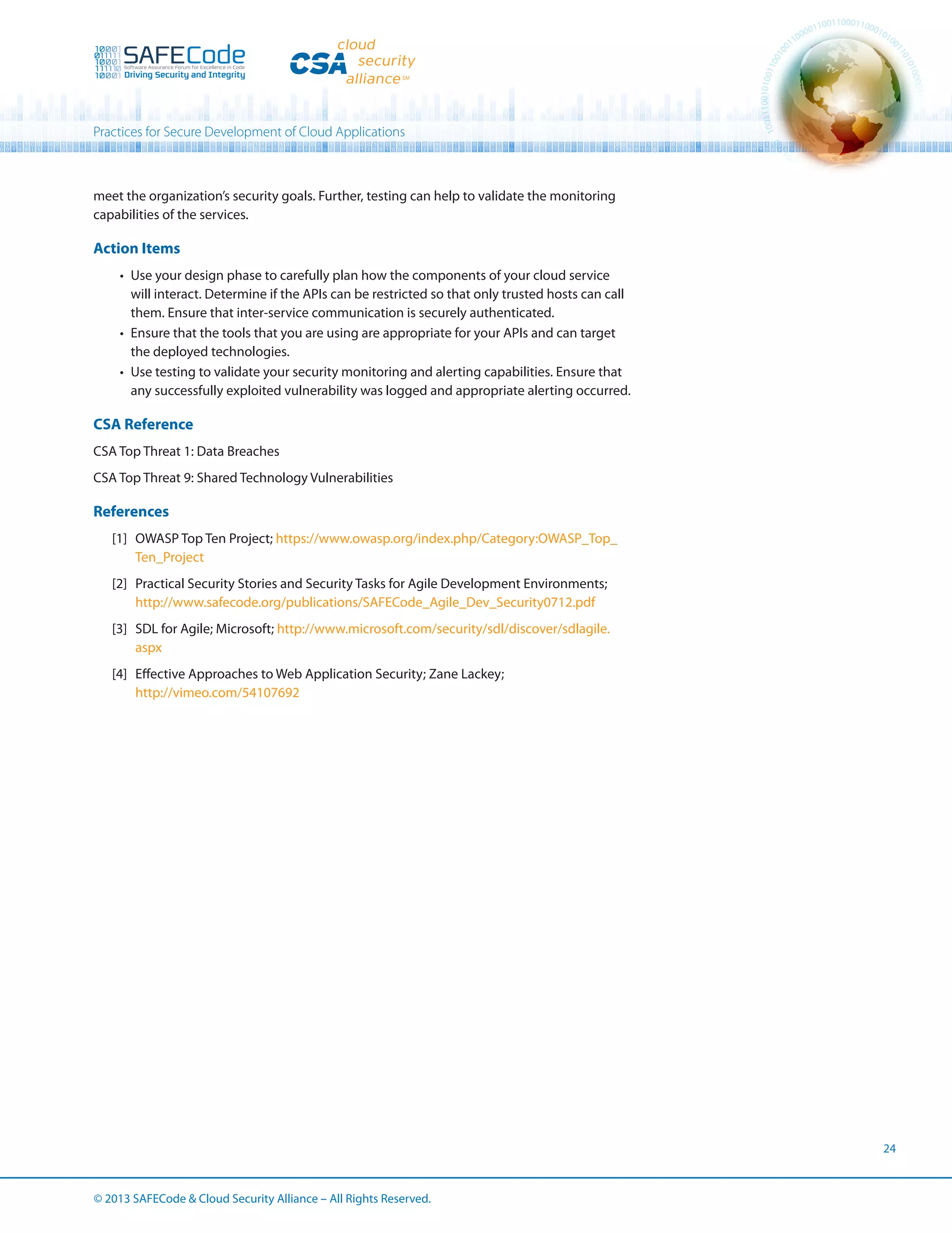 Practices for Secure Development of Cloud Applications

meet the organization’s security goals. Further, testing can help to validate the monitoring
capabilities of the services.

Action Items
•	 Use your design phase to carefully plan how the components of your cloud service
will interact. Determine if the APIs can be restricted so that only trusted hosts can call
them. Ensure that inter-service communication is securely authenticated.
•	 Ensure that the tools that you are using are appropriate for your APIs and can target
the deployed technologies.
•	 Use testing to validate your security monitoring and alerting capabilities. Ensure that
any successfully exploited vulnerability was logged and appropriate alerting occurred.

CSA Reference
CSA Top Threat 1: Data Breaches
CSA Top Threat 9: Shared Technology Vulnerabilities

References
[1]	 OWASP Top Ten Project; https://www.owasp.org/index.php/Category:OWASP_Top_
Ten_Project
[2]	 Practical Security Stories and Security Tasks for Agile Development Environments;
http://www.safecode.org/publications/SAFECode_Agile_Dev_Security0712.pdf
[3]	 SDL for Agile; Microsoft; http://www.microsoft.com/security/sdl/discover/sdlagile.
aspx
[4]	 Effective Approaches to Web Application Security; Zane Lackey;
http://vimeo.com/54107692

24

© 2013 SAFECode  Cloud Security Alliance – All Rights Reserved.

 