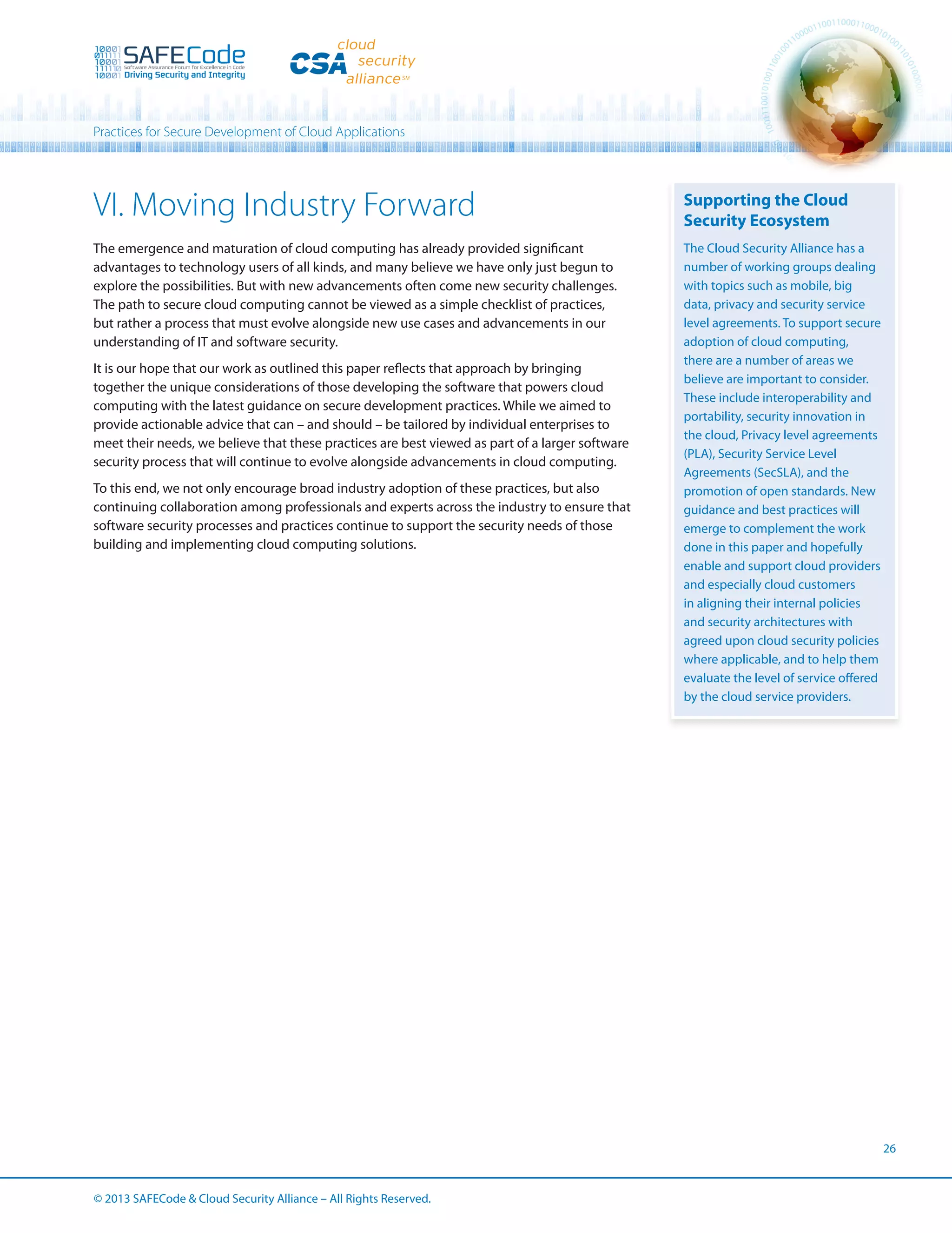 Practices for Secure Development of Cloud Applications

VI. Moving Industry Forward

Supporting the Cloud
Security Ecosystem

The emergence and maturation of cloud computing has already provided significant
advantages to technology users of all kinds, and many believe we have only just begun to
explore the possibilities. But with new advancements often come new security challenges.
The path to secure cloud computing cannot be viewed as a simple checklist of practices,
but rather a process that must evolve alongside new use cases and advancements in our
understanding of IT and software security.

The Cloud Security Alliance has a
number of working groups dealing
with topics such as mobile, big
data, privacy and security service
level agreements. To support secure
adoption of cloud computing,
there are a number of areas we
believe are important to consider.
These include interoperability and
portability, security innovation in
the cloud, Privacy level agreements
(PLA), Security Service Level
Agreements (SecSLA), and the
promotion of open standards. New
guidance and best practices will
emerge to complement the work
done in this paper and hopefully
enable and support cloud providers
and especially cloud customers
in aligning their internal policies
and security architectures with
agreed upon cloud security policies
where applicable, and to help them
evaluate the level of service offered
by the cloud service providers.

It is our hope that our work as outlined this paper reflects that approach by bringing
together the unique considerations of those developing the software that powers cloud
computing with the latest guidance on secure development practices. While we aimed to
provide actionable advice that can – and should – be tailored by individual enterprises to
meet their needs, we believe that these practices are best viewed as part of a larger software
security process that will continue to evolve alongside advancements in cloud computing.
To this end, we not only encourage broad industry adoption of these practices, but also
continuing collaboration among professionals and experts across the industry to ensure that
software security processes and practices continue to support the security needs of those
building and implementing cloud computing solutions.

26

© 2013 SAFECode  Cloud Security Alliance – All Rights Reserved.

 