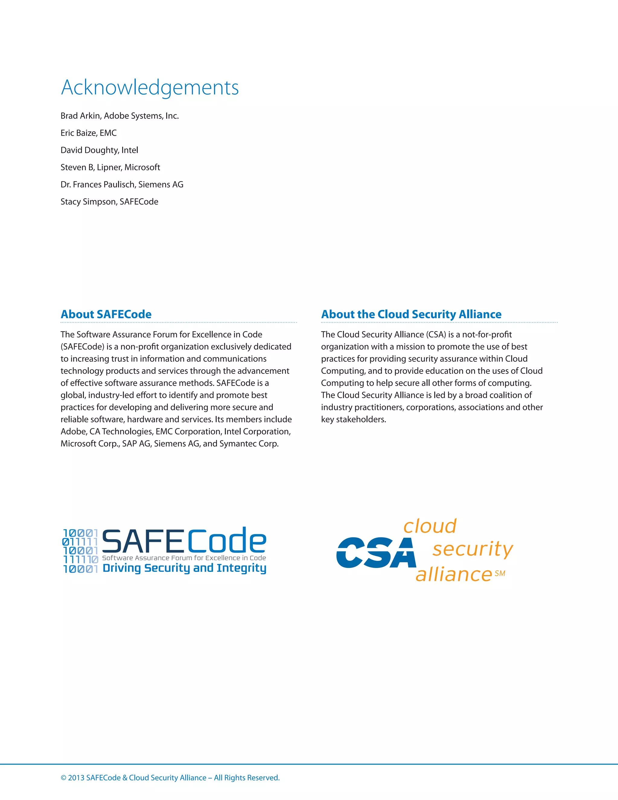Acknowledgements
Brad Arkin, Adobe Systems, Inc.
Eric Baize, EMC
David Doughty, Intel
Steven B, Lipner, Microsoft
Dr. Frances Paulisch, Siemens AG
Stacy Simpson, SAFECode

About SAFECode

About the Cloud Security Alliance

The Software Assurance Forum for Excellence in Code
(SAFECode) is a non-profit organization exclusively dedicated
to increasing trust in information and communications
technology products and services through the advancement
of effective software assurance methods. SAFECode is a
global, industry-led effort to identify and promote best
practices for developing and delivering more secure and
reliable software, hardware and services. Its members include
Adobe, CA Technologies, EMC Corporation, Intel Corporation,
Microsoft Corp., SAP AG, Siemens AG, and Symantec Corp.

The Cloud Security Alliance (CSA) is a not-for-profit
organization with a mission to promote the use of best
practices for providing security assurance within Cloud
Computing, and to provide education on the uses of Cloud
Computing to help secure all other forms of computing.
The Cloud Security Alliance is led by a broad coalition of
industry practitioners, corporations, associations and other
key stakeholders.

© 2013 SAFECode  Cloud Security Alliance – All Rights Reserved.

 
