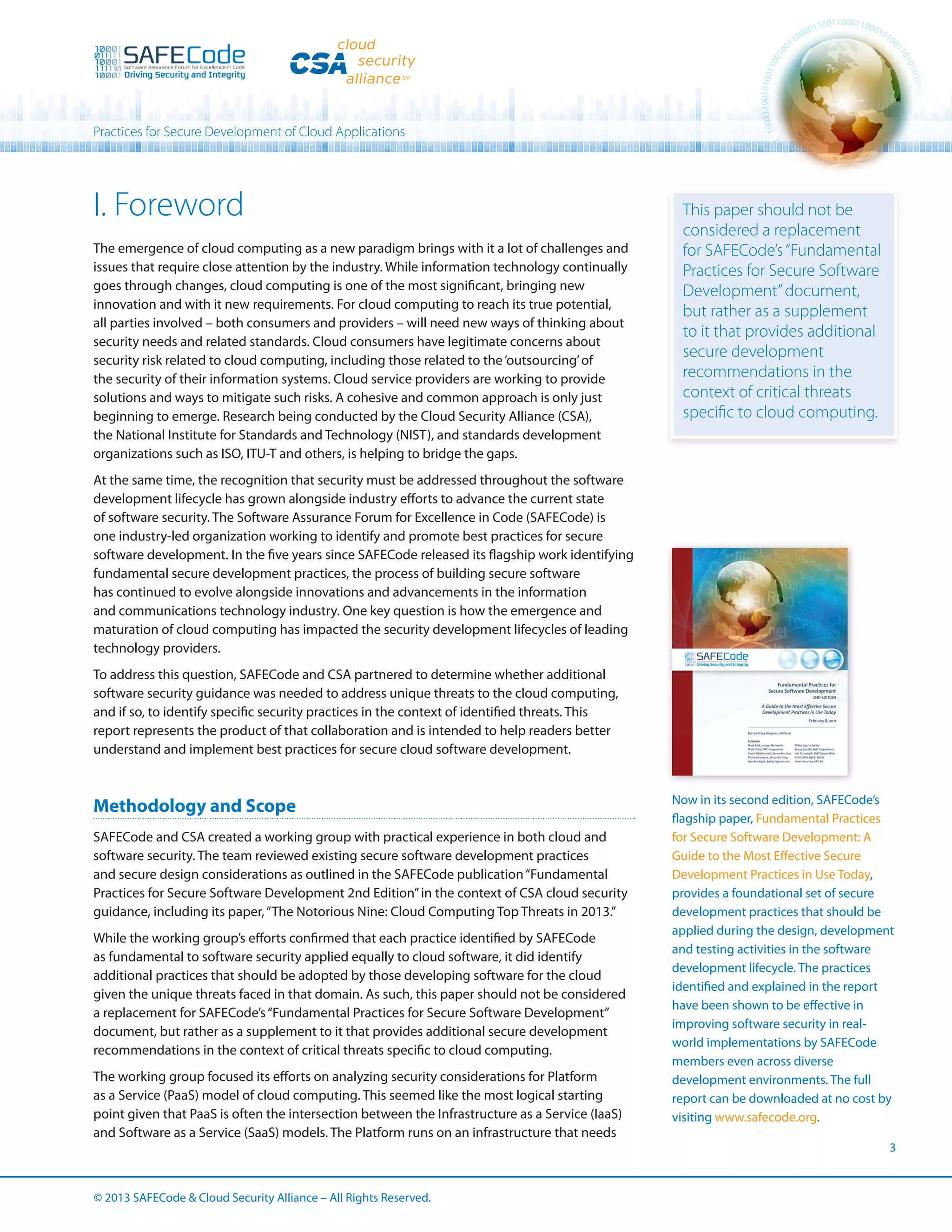 Practices for Secure Development of Cloud Applications

I. Foreword
The emergence of cloud computing as a new paradigm brings with it a lot of challenges and
issues that require close attention by the industry. While information technology continually
goes through changes, cloud computing is one of the most significant, bringing new
innovation and with it new requirements. For cloud computing to reach its true potential,
all parties involved – both consumers and providers – will need new ways of thinking about
security needs and related standards. Cloud consumers have legitimate concerns about
security risk related to cloud computing, including those related to the ‘outsourcing’ of
the security of their information systems. Cloud service providers are working to provide
solutions and ways to mitigate such risks. A cohesive and common approach is only just
beginning to emerge. Research being conducted by the Cloud Security Alliance (CSA),
the National Institute for Standards and Technology (NIST), and standards development
organizations such as ISO, ITU-T and others, is helping to bridge the gaps.

This paper should not be
considered a replacement
for SAFECode’s “Fundamental
Practices for Secure Software
Development” document,
but rather as a supplement
to it that provides additional
secure development
recommendations in the
context of critical threats
specific to cloud computing.

At the same time, the recognition that security must be addressed throughout the software
development lifecycle has grown alongside industry efforts to advance the current state
of software security. The Software Assurance Forum for Excellence in Code (SAFECode) is
one industry-led organization working to identify and promote best practices for secure
software development. In the five years since SAFECode released its flagship work identifying
fundamental secure development practices, the process of building secure software
has continued to evolve alongside innovations and advancements in the information
and communications technology industry. One key question is how the emergence and
maturation of cloud computing has impacted the security development lifecycles of leading
technology providers.
To address this question, SAFECode and CSA partnered to determine whether additional
software security guidance was needed to address unique threats to the cloud computing,
and if so, to identify specific security practices in the context of identified threats. This
report represents the product of that collaboration and is intended to help readers better
understand and implement best practices for secure cloud software development.

Methodology and Scope
SAFECode and CSA created a working group with practical experience in both cloud and
software security. The team reviewed existing secure software development practices
and secure design considerations as outlined in the SAFECode publication “Fundamental
Practices for Secure Software Development 2nd Edition” in the context of CSA cloud security
guidance, including its paper, “The Notorious Nine: Cloud Computing Top Threats in 2013.”
While the working group’s efforts confirmed that each practice identified by SAFECode
as fundamental to software security applied equally to cloud software, it did identify
additional practices that should be adopted by those developing software for the cloud
given the unique threats faced in that domain. As such, this paper should not be considered
a replacement for SAFECode’s “Fundamental Practices for Secure Software Development”
document, but rather as a supplement to it that provides additional secure development
recommendations in the context of critical threats specific to cloud computing.
The working group focused its efforts on analyzing security considerations for Platform
as a Service (PaaS) model of cloud computing. This seemed like the most logical starting
point given that PaaS is often the intersection between the Infrastructure as a Service (IaaS)
and Software as a Service (SaaS) models. The Platform runs on an infrastructure that needs

© 2013 SAFECode  Cloud Security Alliance – All Rights Reserved.

Now in its second edition, SAFECode’s
flagship paper, Fundamental Practices
for Secure Software Development: A
Guide to the Most Effective Secure
Development Practices in Use Today,
provides a foundational set of secure
development practices that should be
applied during the design, development
and testing activities in the software
development lifecycle. The practices
identified and explained in the report
have been shown to be effective in
improving software security in realworld implementations by SAFECode
members even across diverse
development environments. The full
report can be downloaded at no cost by
visiting www.safecode.org.
3

 