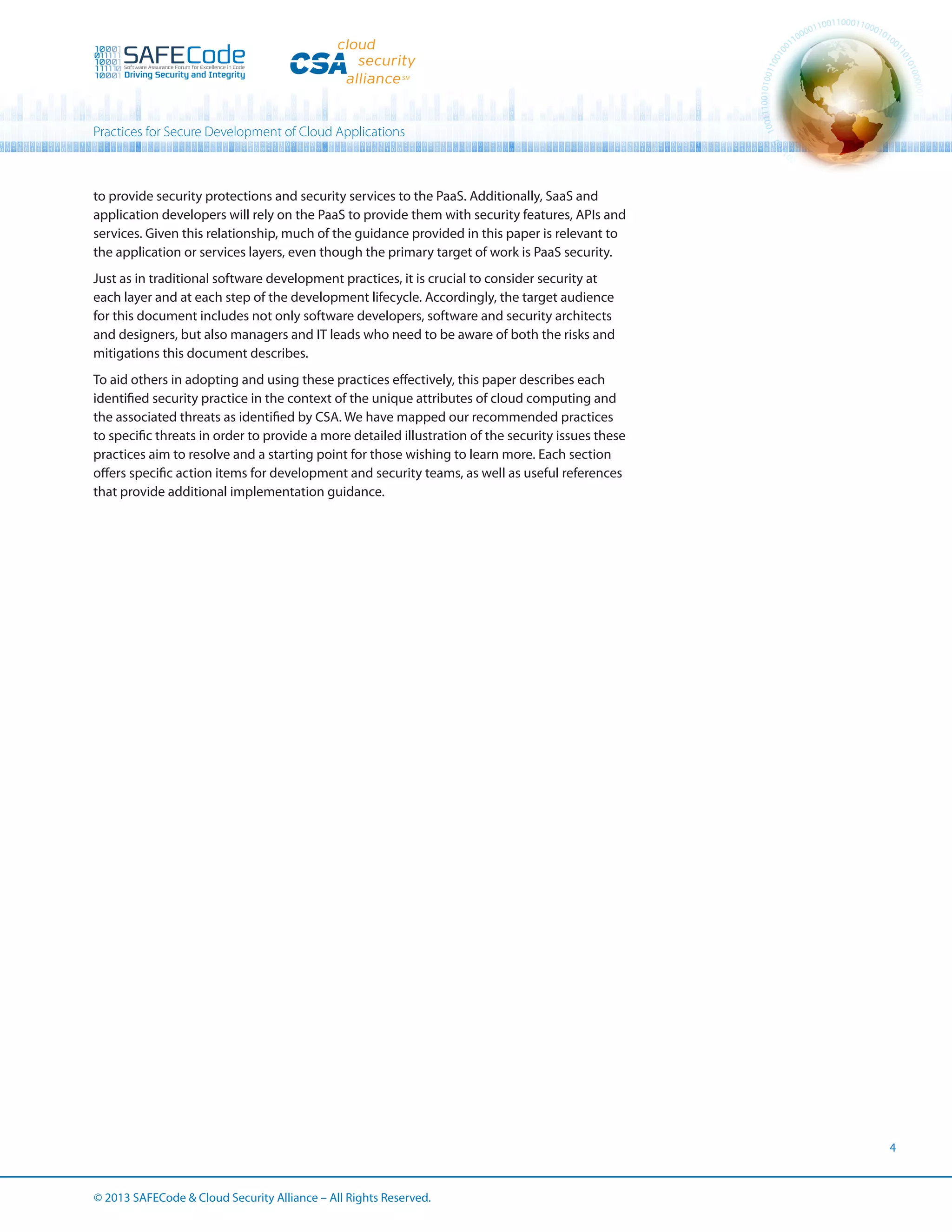 Practices for Secure Development of Cloud Applications

to provide security protections and security services to the PaaS. Additionally, SaaS and
application developers will rely on the PaaS to provide them with security features, APIs and
services. Given this relationship, much of the guidance provided in this paper is relevant to
the application or services layers, even though the primary target of work is PaaS security.
Just as in traditional software development practices, it is crucial to consider security at
each layer and at each step of the development lifecycle. Accordingly, the target audience
for this document includes not only software developers, software and security architects
and designers, but also managers and IT leads who need to be aware of both the risks and
mitigations this document describes.
To aid others in adopting and using these practices effectively, this paper describes each
identified security practice in the context of the unique attributes of cloud computing and
the associated threats as identified by CSA. We have mapped our recommended practices
to specific threats in order to provide a more detailed illustration of the security issues these
practices aim to resolve and a starting point for those wishing to learn more. Each section
offers specific action items for development and security teams, as well as useful references
that provide additional implementation guidance.

4

© 2013 SAFECode  Cloud Security Alliance – All Rights Reserved.

 