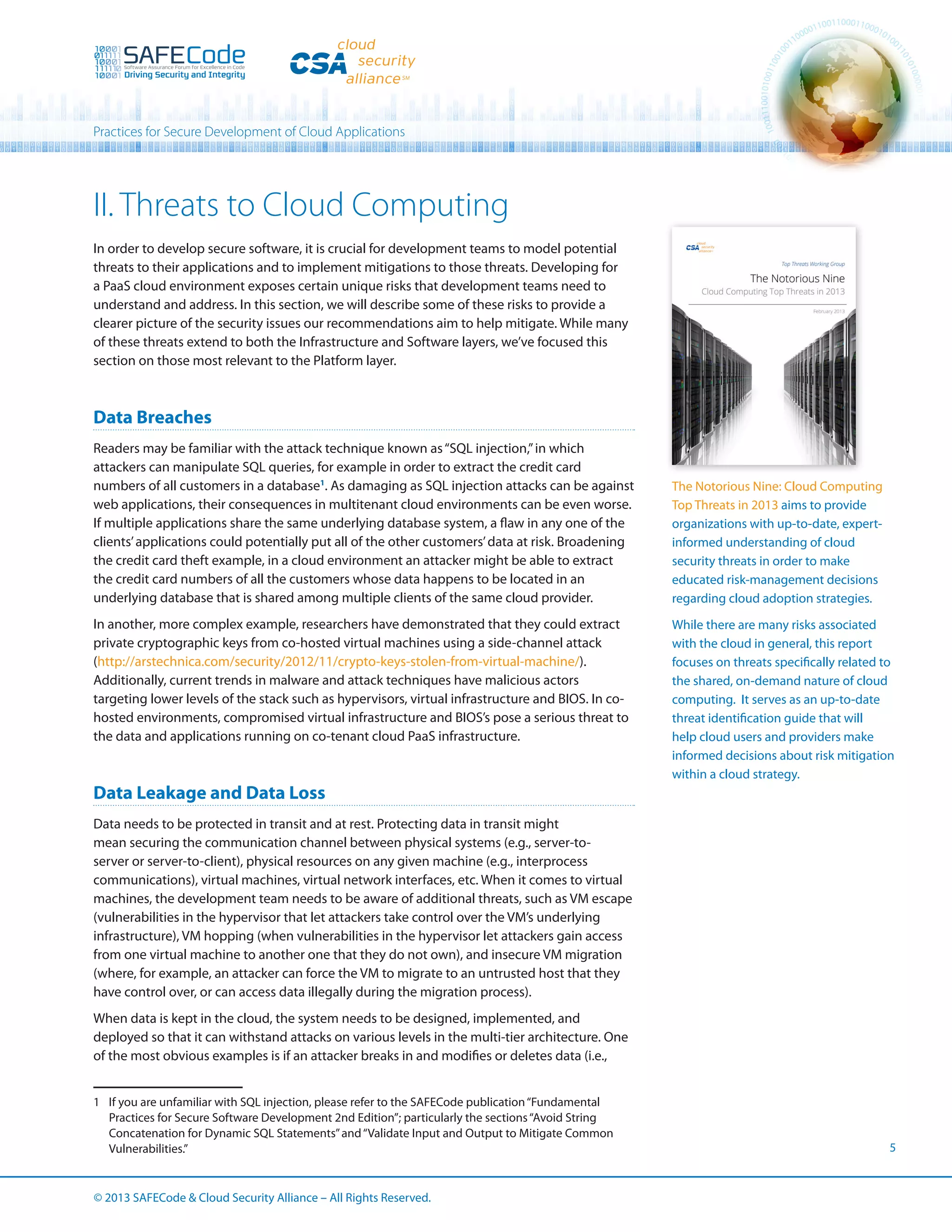 Practices for Secure Development of Cloud Applications

II. Threats to Cloud Computing
In order to develop secure software, it is crucial for development teams to model potential
threats to their applications and to implement mitigations to those threats. Developing for
a PaaS cloud environment exposes certain unique risks that development teams need to
understand and address. In this section, we will describe some of these risks to provide a
clearer picture of the security issues our recommendations aim to help mitigate. While many
of these threats extend to both the Infrastructure and Software layers, we’ve focused this
section on those most relevant to the Platform layer.

Data Breaches
Readers may be familiar with the attack technique known as “SQL injection,” in which
attackers can manipulate SQL queries, for example in order to extract the credit card
numbers of all customers in a database1. As damaging as SQL injection attacks can be against
web applications, their consequences in multitenant cloud environments can be even worse.
If multiple applications share the same underlying database system, a flaw in any one of the
clients’ applications could potentially put all of the other customers’ data at risk. Broadening
the credit card theft example, in a cloud environment an attacker might be able to extract
the credit card numbers of all the customers whose data happens to be located in an
underlying database that is shared among multiple clients of the same cloud provider.
In another, more complex example, researchers have demonstrated that they could extract
private cryptographic keys from co-hosted virtual machines using a side-channel attack
(http://arstechnica.com/security/2012/11/crypto-keys-stolen-from-virtual-machine/).
Additionally, current trends in malware and attack techniques have malicious actors
targeting lower levels of the stack such as hypervisors, virtual infrastructure and BIOS. In cohosted environments, compromised virtual infrastructure and BIOS’s pose a serious threat to
the data and applications running on co-tenant cloud PaaS infrastructure.

Data Leakage and Data Loss

The Notorious Nine: Cloud Computing
Top Threats in 2013 aims to provide
organizations with up-to-date, expertinformed understanding of cloud
security threats in order to make
educated risk-management decisions
regarding cloud adoption strategies.
While there are many risks associated
with the cloud in general, this report
focuses on threats specifically related to
the shared, on-demand nature of cloud
computing. It serves as an up-to-date
threat identification guide that will
help cloud users and providers make
informed decisions about risk mitigation
within a cloud strategy.

Data needs to be protected in transit and at rest. Protecting data in transit might
mean securing the communication channel between physical systems (e.g., server-toserver or server-to-client), physical resources on any given machine (e.g., interprocess
communications), virtual machines, virtual network interfaces, etc. When it comes to virtual
machines, the development team needs to be aware of additional threats, such as VM escape
(vulnerabilities in the hypervisor that let attackers take control over the VM’s underlying
infrastructure), VM hopping (when vulnerabilities in the hypervisor let attackers gain access
from one virtual machine to another one that they do not own), and insecure VM migration
(where, for example, an attacker can force the VM to migrate to an untrusted host that they
have control over, or can access data illegally during the migration process).
When data is kept in the cloud, the system needs to be designed, implemented, and
deployed so that it can withstand attacks on various levels in the multi-tier architecture. One
of the most obvious examples is if an attacker breaks in and modifies or deletes data (i.e.,
1	 If you are unfamiliar with SQL injection, please refer to the SAFECode publication “Fundamental
Practices for Secure Software Development 2nd Edition”; particularly the sections “Avoid String
Concatenation for Dynamic SQL Statements” and “Validate Input and Output to Mitigate Common
Vulnerabilities.”

© 2013 SAFECode  Cloud Security Alliance – All Rights Reserved.

5

 